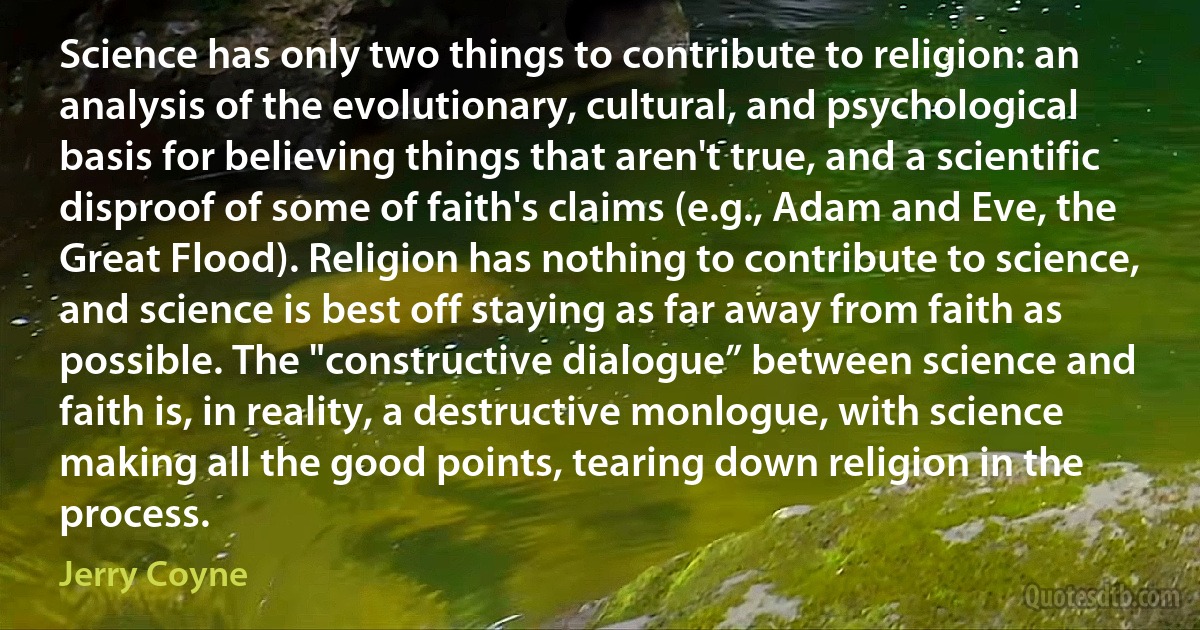 Science has only two things to contribute to religion: an analysis of the evolutionary, cultural, and psychological basis for believing things that aren't true, and a scientific disproof of some of faith's claims (e.g., Adam and Eve, the Great Flood). Religion has nothing to contribute to science, and science is best off staying as far away from faith as possible. The "constructive dialogue” between science and faith is, in reality, a destructive monlogue, with science making all the good points, tearing down religion in the process. (Jerry Coyne)