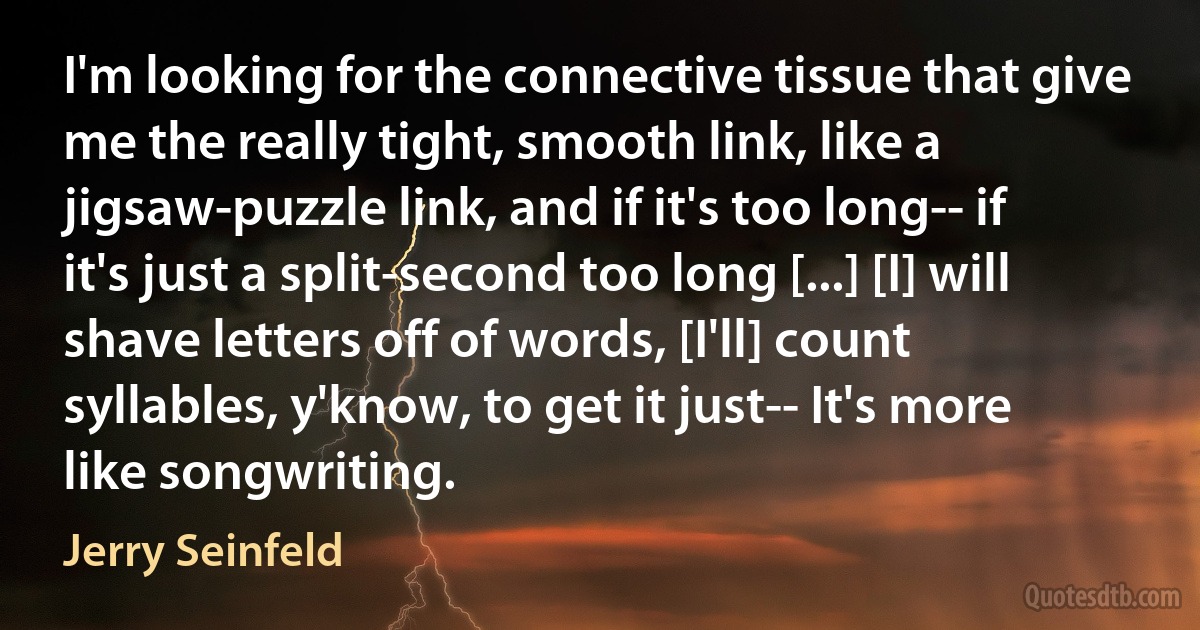 I'm looking for the connective tissue that give me the really tight, smooth link, like a jigsaw-puzzle link, and if it's too long-- if it's just a split-second too long [...] [I] will shave letters off of words, [I'll] count syllables, y'know, to get it just-- It's more like songwriting. (Jerry Seinfeld)