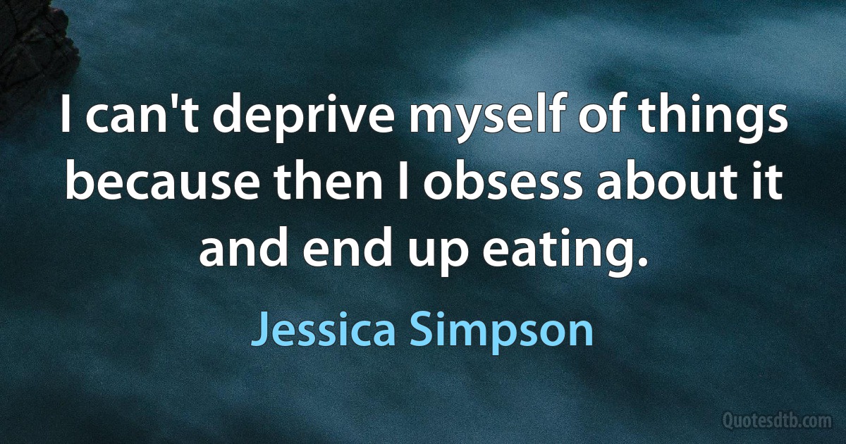 I can't deprive myself of things because then I obsess about it and end up eating. (Jessica Simpson)