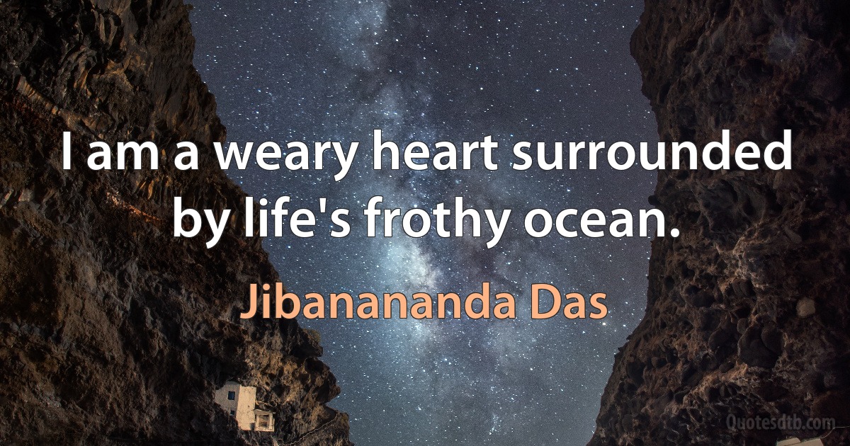 I am a weary heart surrounded by life's frothy ocean. (Jibanananda Das)