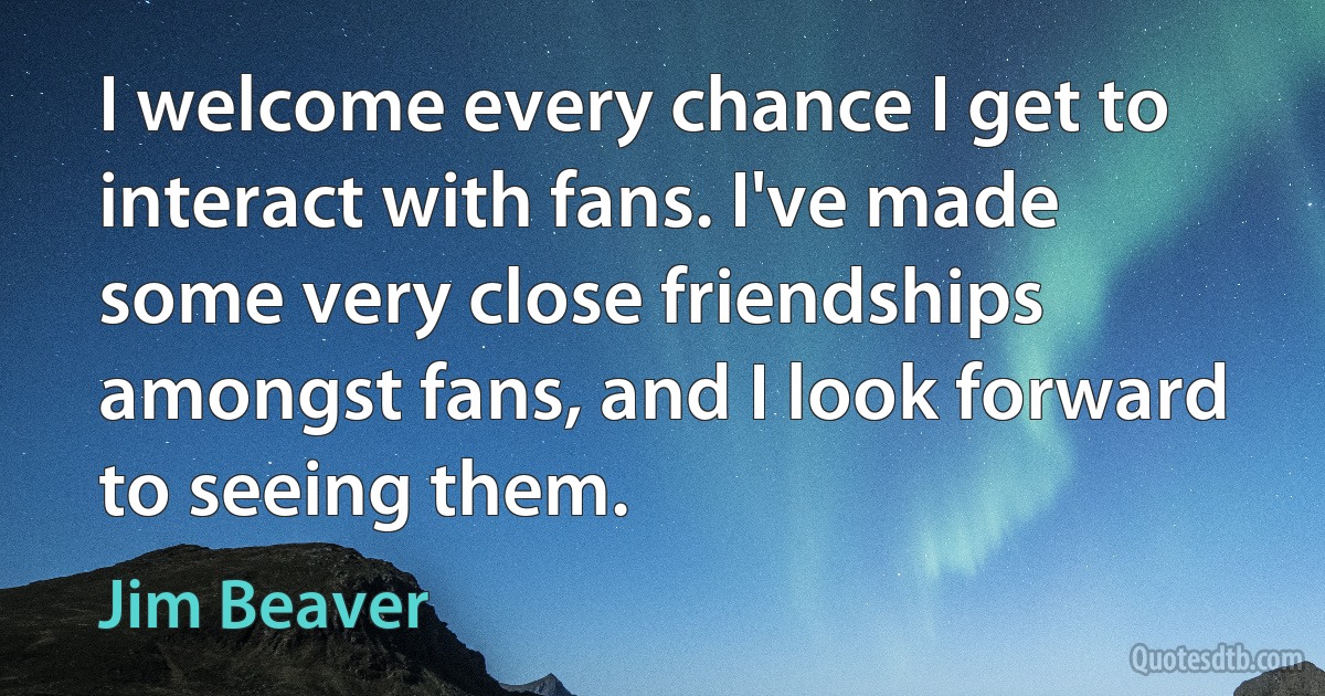 I welcome every chance I get to interact with fans. I've made some very close friendships amongst fans, and I look forward to seeing them. (Jim Beaver)