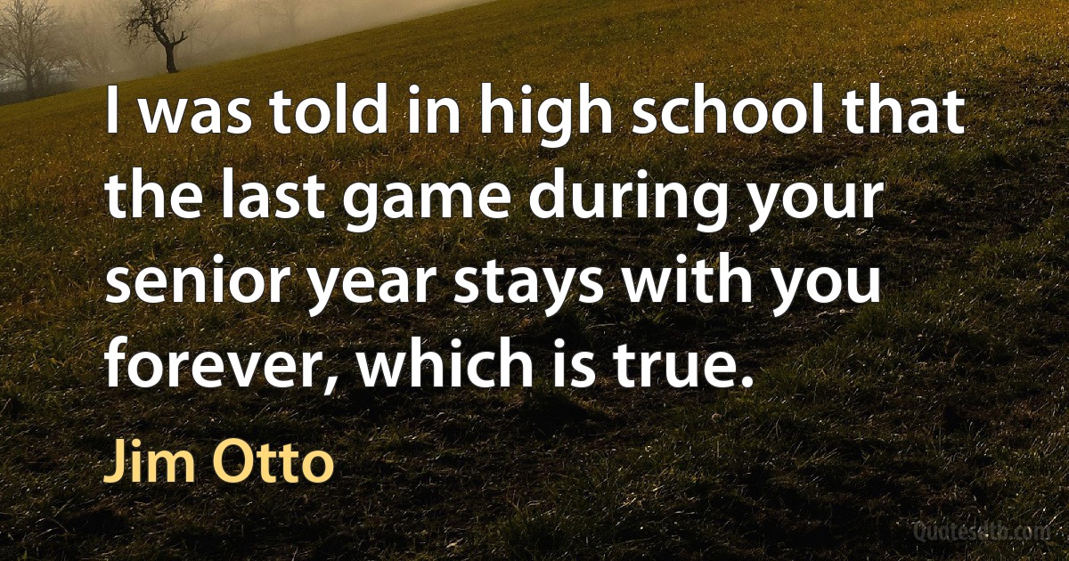 I was told in high school that the last game during your senior year stays with you forever, which is true. (Jim Otto)