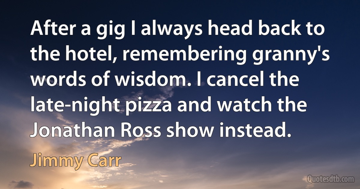 After a gig I always head back to the hotel, remembering granny's words of wisdom. I cancel the late-night pizza and watch the Jonathan Ross show instead. (Jimmy Carr)