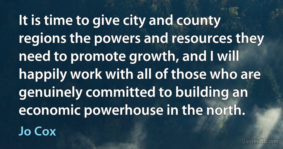 It is time to give city and county regions the powers and resources they need to promote growth, and I will happily work with all of those who are genuinely committed to building an economic powerhouse in the north. (Jo Cox)