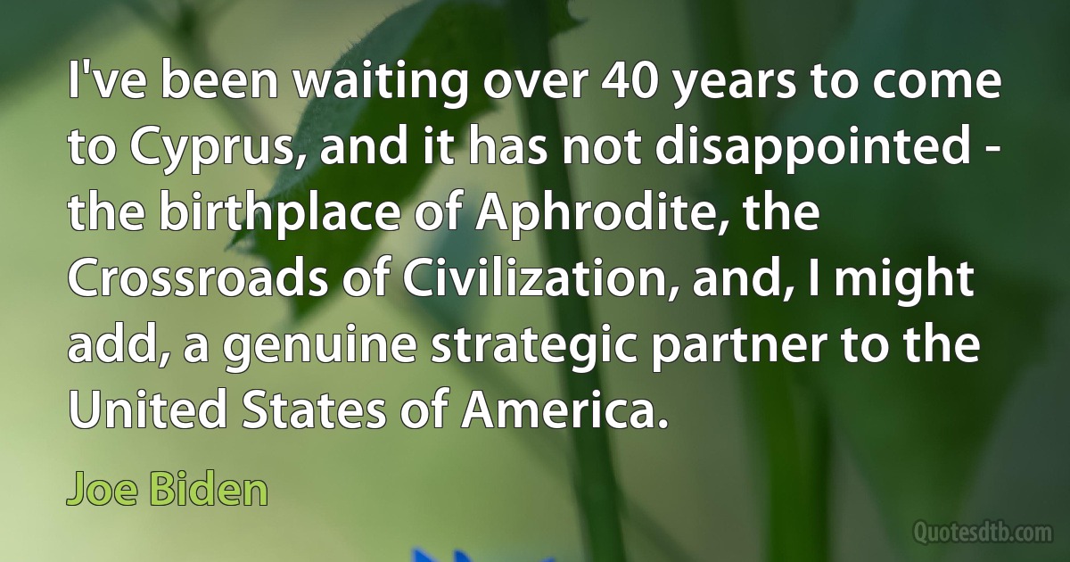 I've been waiting over 40 years to come to Cyprus, and it has not disappointed - the birthplace of Aphrodite, the Crossroads of Civilization, and, I might add, a genuine strategic partner to the United States of America. (Joe Biden)