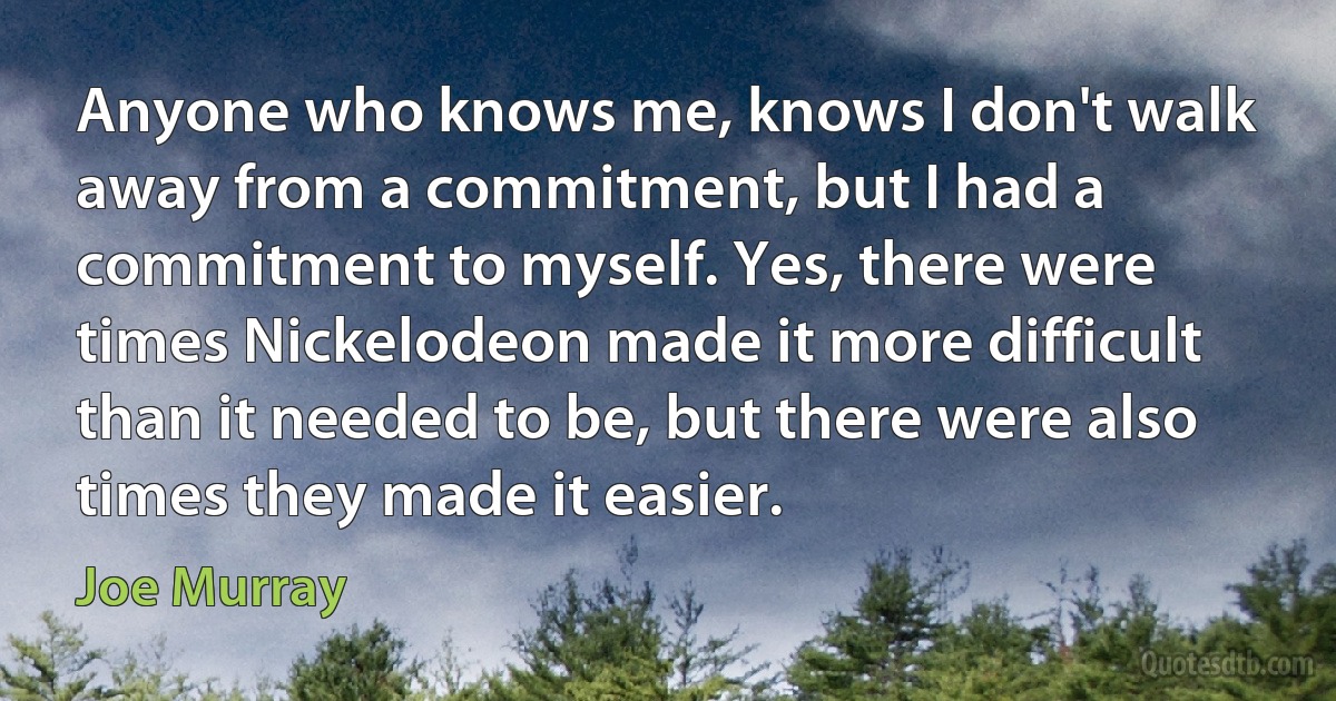 Anyone who knows me, knows I don't walk away from a commitment, but I had a commitment to myself. Yes, there were times Nickelodeon made it more difficult than it needed to be, but there were also times they made it easier. (Joe Murray)