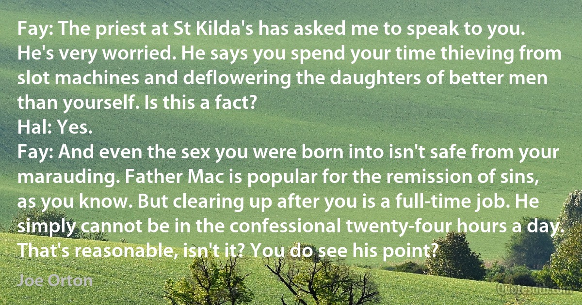 Fay: The priest at St Kilda's has asked me to speak to you. He's very worried. He says you spend your time thieving from slot machines and deflowering the daughters of better men than yourself. Is this a fact?
Hal: Yes.
Fay: And even the sex you were born into isn't safe from your marauding. Father Mac is popular for the remission of sins, as you know. But clearing up after you is a full-time job. He simply cannot be in the confessional twenty-four hours a day. That's reasonable, isn't it? You do see his point? (Joe Orton)