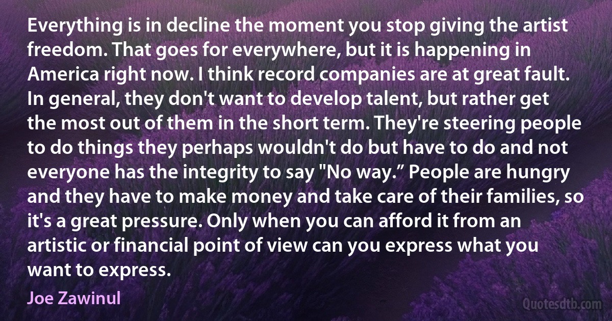 Everything is in decline the moment you stop giving the artist freedom. That goes for everywhere, but it is happening in America right now. I think record companies are at great fault. In general, they don't want to develop talent, but rather get the most out of them in the short term. They're steering people to do things they perhaps wouldn't do but have to do and not everyone has the integrity to say "No way.” People are hungry and they have to make money and take care of their families, so it's a great pressure. Only when you can afford it from an artistic or financial point of view can you express what you want to express. (Joe Zawinul)