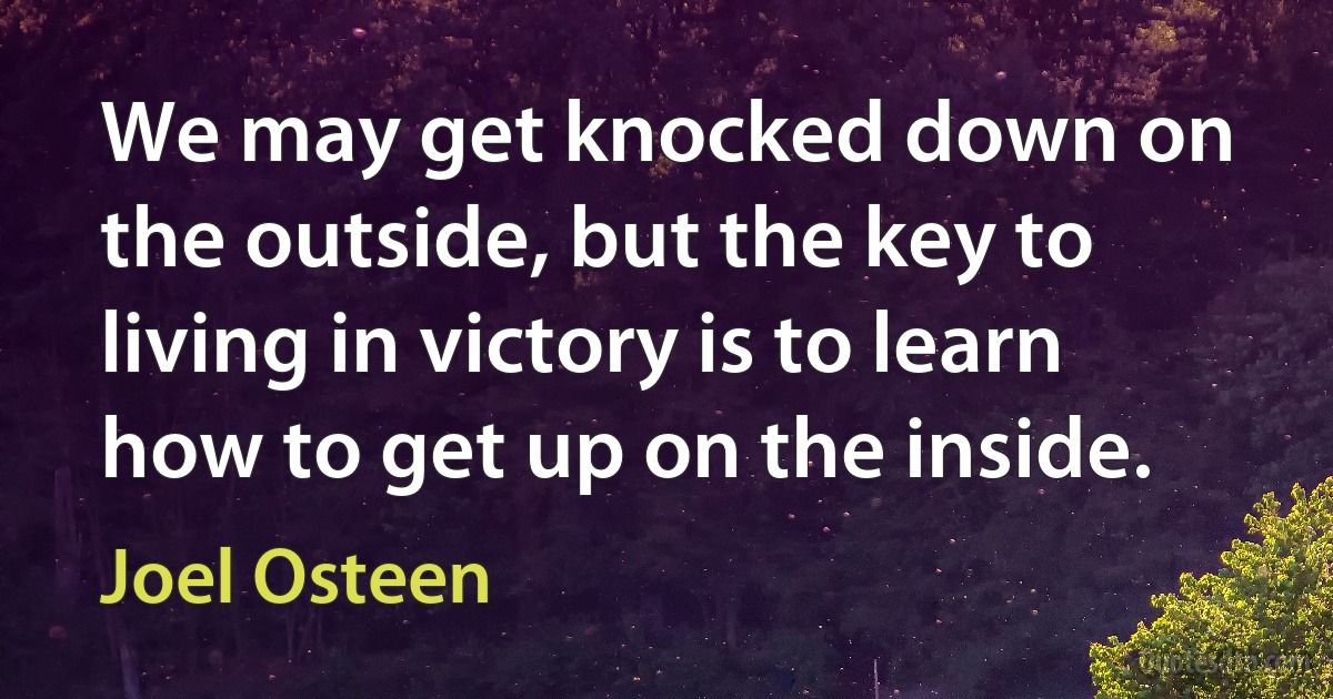 We may get knocked down on the outside, but the key to living in victory is to learn how to get up on the inside. (Joel Osteen)