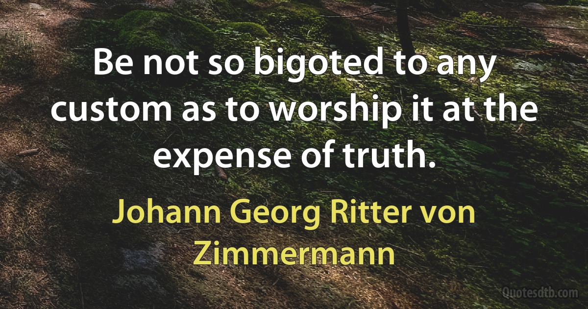 Be not so bigoted to any custom as to worship it at the expense of truth. (Johann Georg Ritter von Zimmermann)