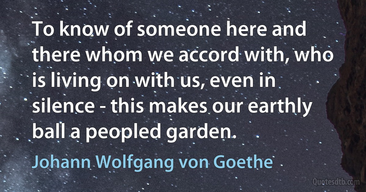 To know of someone here and there whom we accord with, who is living on with us, even in silence - this makes our earthly ball a peopled garden. (Johann Wolfgang von Goethe)