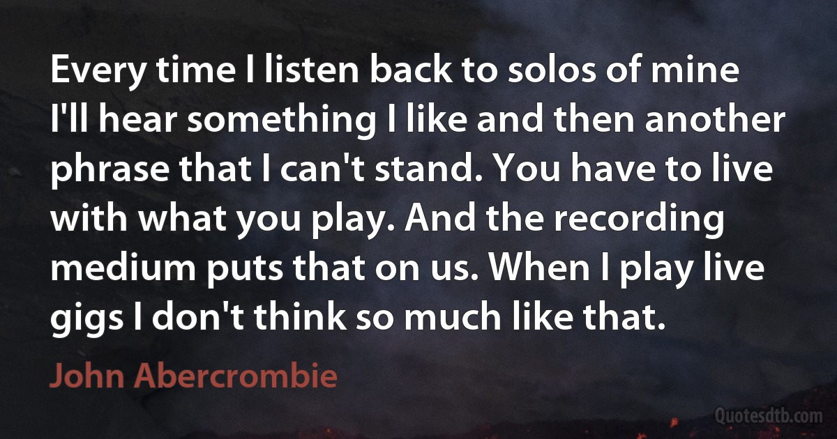 Every time I listen back to solos of mine I'll hear something I like and then another phrase that I can't stand. You have to live with what you play. And the recording medium puts that on us. When I play live gigs I don't think so much like that. (John Abercrombie)