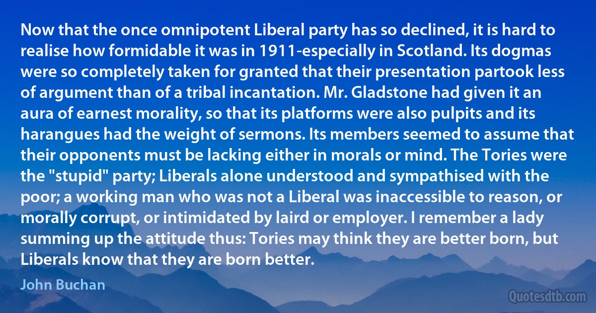 Now that the once omnipotent Liberal party has so declined, it is hard to realise how formidable it was in 1911-especially in Scotland. Its dogmas were so completely taken for granted that their presentation partook less of argument than of a tribal incantation. Mr. Gladstone had given it an aura of earnest morality, so that its platforms were also pulpits and its harangues had the weight of sermons. Its members seemed to assume that their opponents must be lacking either in morals or mind. The Tories were the "stupid" party; Liberals alone understood and sympathised with the poor; a working man who was not a Liberal was inaccessible to reason, or morally corrupt, or intimidated by laird or employer. I remember a lady summing up the attitude thus: Tories may think they are better born, but Liberals know that they are born better. (John Buchan)