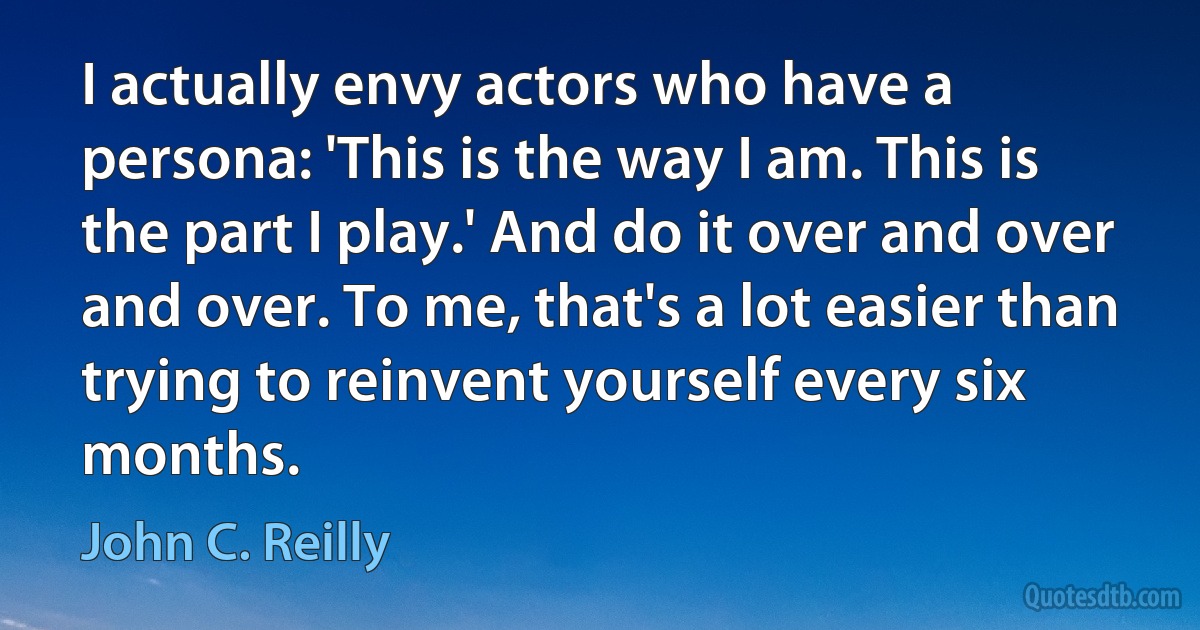 I actually envy actors who have a persona: 'This is the way I am. This is the part I play.' And do it over and over and over. To me, that's a lot easier than trying to reinvent yourself every six months. (John C. Reilly)