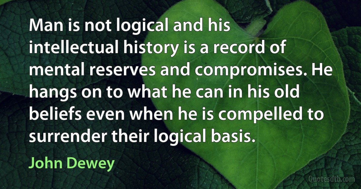 Man is not logical and his intellectual history is a record of mental reserves and compromises. He hangs on to what he can in his old beliefs even when he is compelled to surrender their logical basis. (John Dewey)