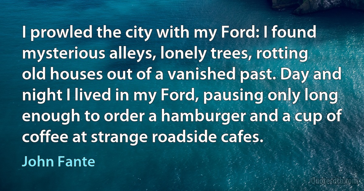 I prowled the city with my Ford: I found mysterious alleys, lonely trees, rotting old houses out of a vanished past. Day and night I lived in my Ford, pausing only long enough to order a hamburger and a cup of coffee at strange roadside cafes. (John Fante)