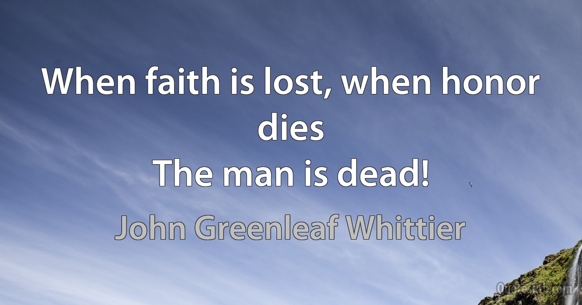 When faith is lost, when honor dies
The man is dead! (John Greenleaf Whittier)