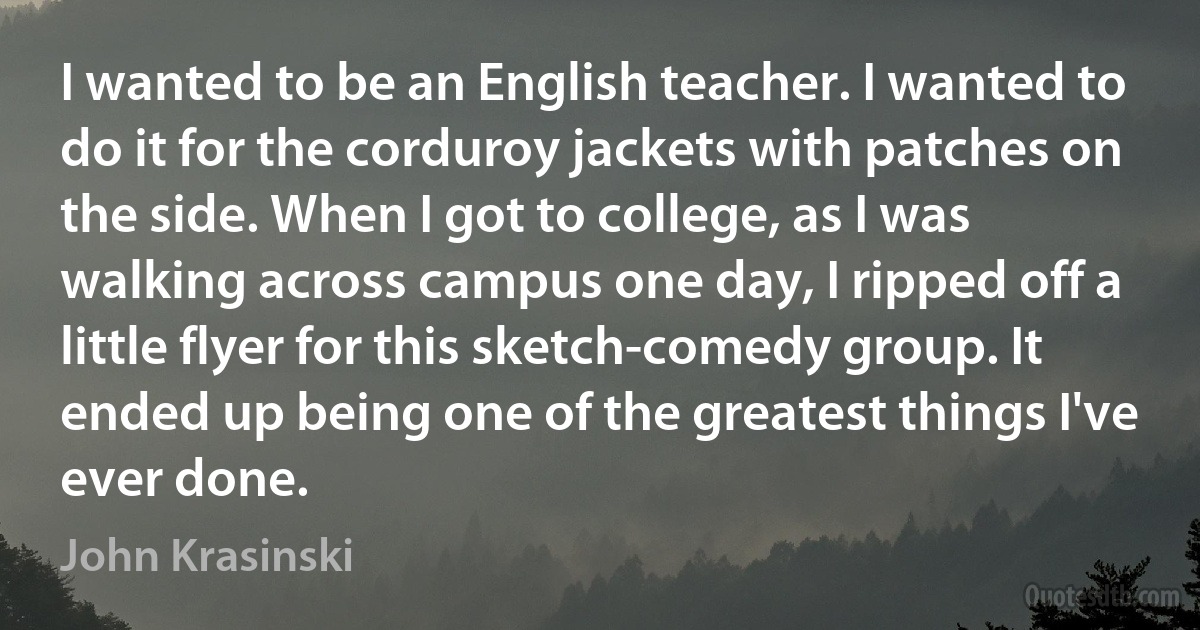 I wanted to be an English teacher. I wanted to do it for the corduroy jackets with patches on the side. When I got to college, as I was walking across campus one day, I ripped off a little flyer for this sketch-comedy group. It ended up being one of the greatest things I've ever done. (John Krasinski)