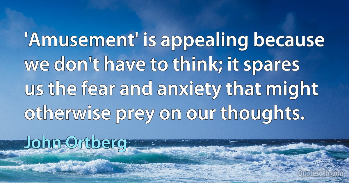 'Amusement' is appealing because we don't have to think; it spares us the fear and anxiety that might otherwise prey on our thoughts. (John Ortberg)