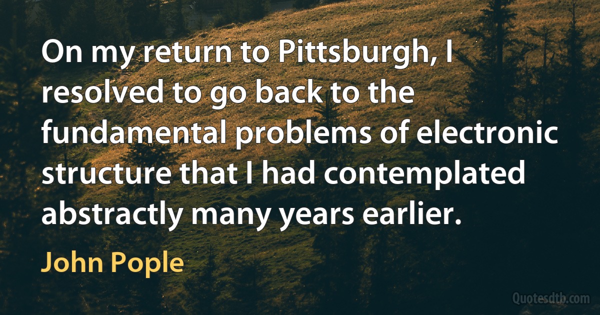 On my return to Pittsburgh, I resolved to go back to the fundamental problems of electronic structure that I had contemplated abstractly many years earlier. (John Pople)