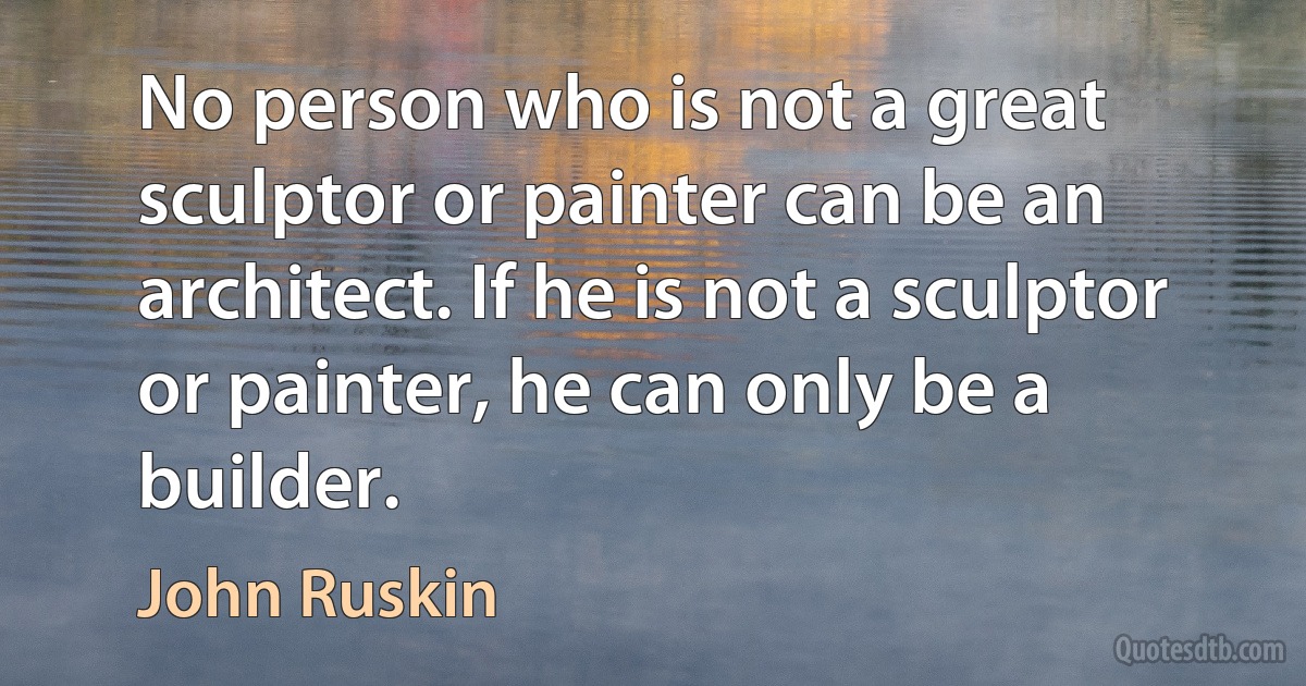 No person who is not a great sculptor or painter can be an architect. If he is not a sculptor or painter, he can only be a builder. (John Ruskin)