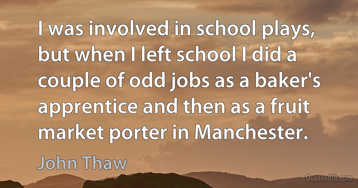 I was involved in school plays, but when I left school I did a couple of odd jobs as a baker's apprentice and then as a fruit market porter in Manchester. (John Thaw)