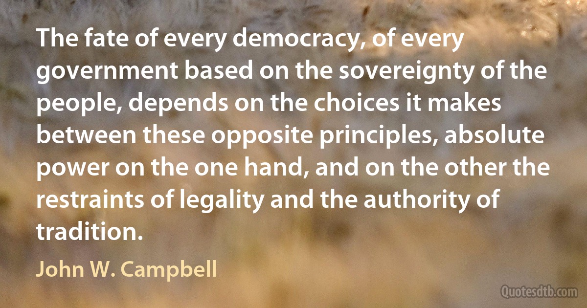 The fate of every democracy, of every government based on the sovereignty of the people, depends on the choices it makes between these opposite principles, absolute power on the one hand, and on the other the restraints of legality and the authority of tradition. (John W. Campbell)