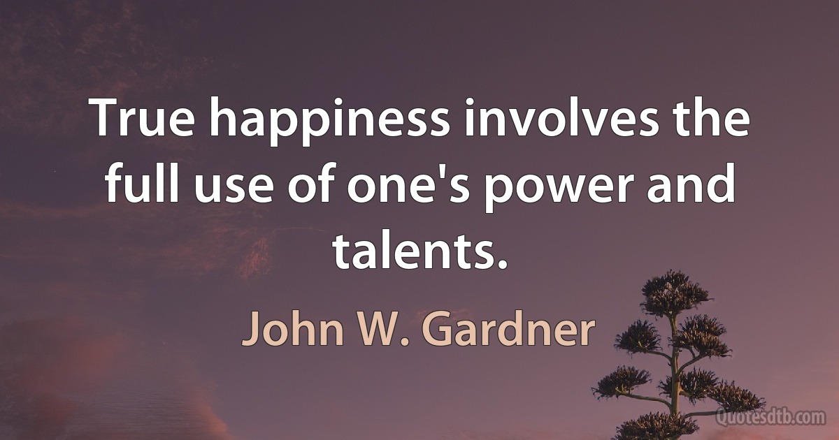 True happiness involves the full use of one's power and talents. (John W. Gardner)