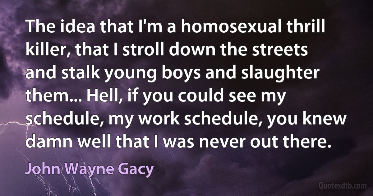 The idea that I'm a homosexual thrill killer, that I stroll down the streets and stalk young boys and slaughter them... Hell, if you could see my schedule, my work schedule, you knew damn well that I was never out there. (John Wayne Gacy)