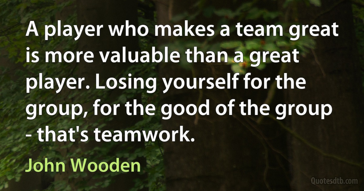 A player who makes a team great is more valuable than a great player. Losing yourself for the group, for the good of the group - that's teamwork. (John Wooden)