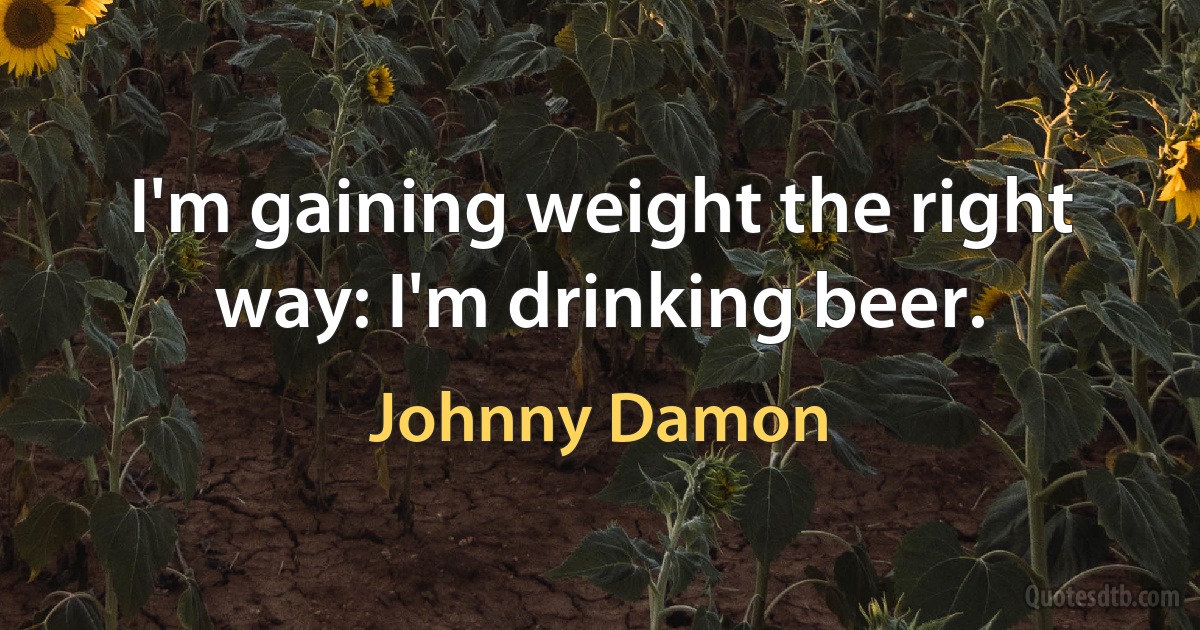 I'm gaining weight the right way: I'm drinking beer. (Johnny Damon)