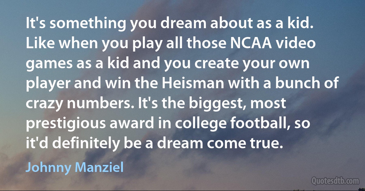 It's something you dream about as a kid. Like when you play all those NCAA video games as a kid and you create your own player and win the Heisman with a bunch of crazy numbers. It's the biggest, most prestigious award in college football, so it'd definitely be a dream come true. (Johnny Manziel)