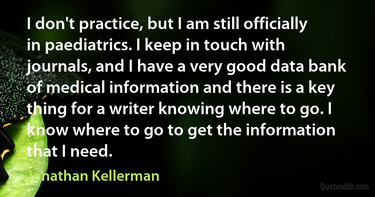 I don't practice, but I am still officially in paediatrics. I keep in touch with journals, and I have a very good data bank of medical information and there is a key thing for a writer knowing where to go. I know where to go to get the information that I need. (Jonathan Kellerman)