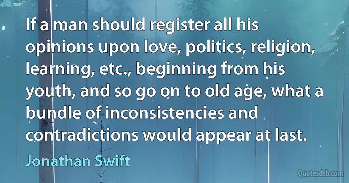 If a man should register all his opinions upon love, politics, religion, learning, etc., beginning from his youth, and so go on to old age, what a bundle of inconsistencies and contradictions would appear at last. (Jonathan Swift)