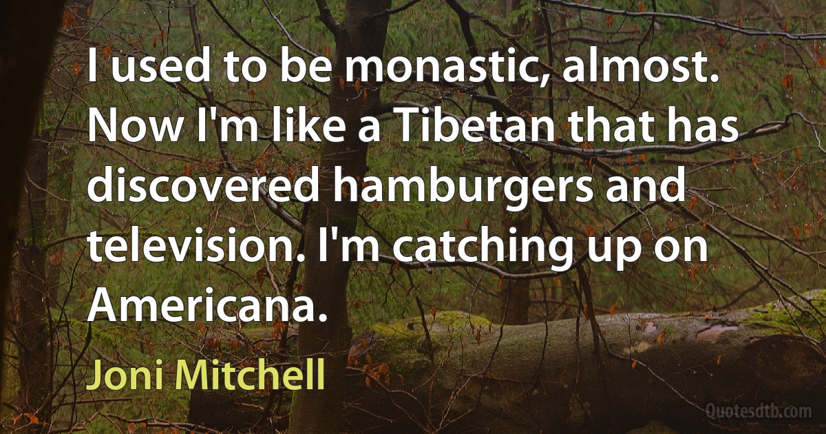 I used to be monastic, almost. Now I'm like a Tibetan that has discovered hamburgers and television. I'm catching up on Americana. (Joni Mitchell)