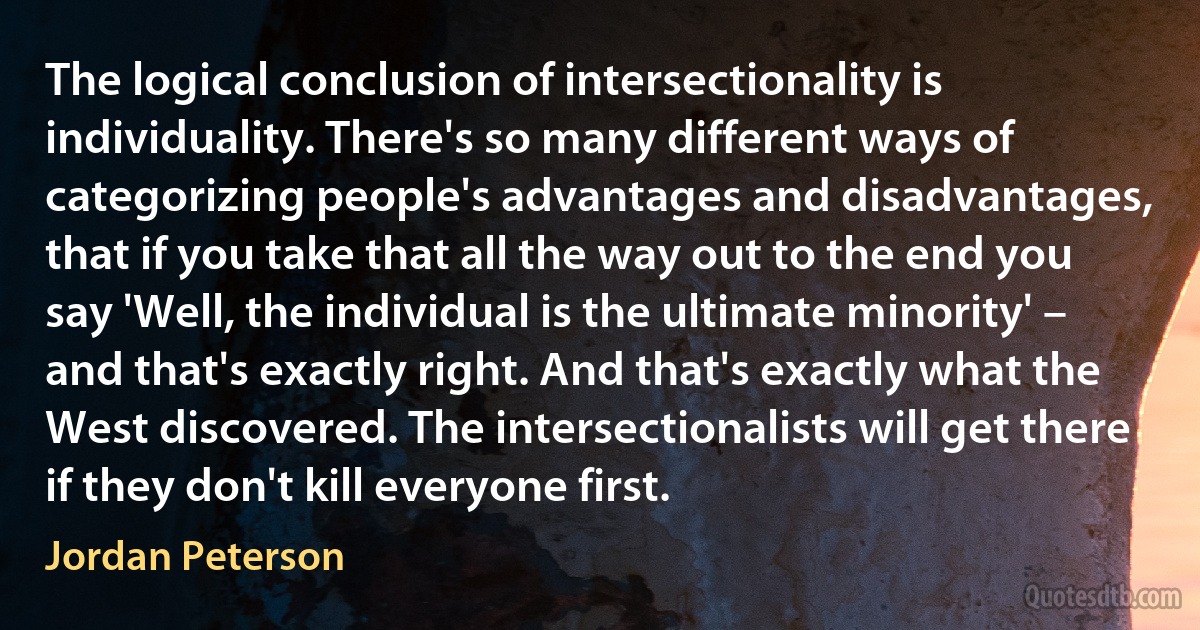 The logical conclusion of intersectionality is individuality. There's so many different ways of categorizing people's advantages and disadvantages, that if you take that all the way out to the end you say 'Well, the individual is the ultimate minority' – and that's exactly right. And that's exactly what the West discovered. The intersectionalists will get there if they don't kill everyone first. (Jordan Peterson)