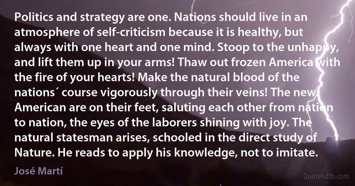 Politics and strategy are one. Nations should live in an atmosphere of self-criticism because it is healthy, but always with one heart and one mind. Stoop to the unhappy, and lift them up in your arms! Thaw out frozen America with the fire of your hearts! Make the natural blood of the nations´ course vigorously through their veins! The new American are on their feet, saluting each other from nation to nation, the eyes of the laborers shining with joy. The natural statesman arises, schooled in the direct study of Nature. He reads to apply his knowledge, not to imitate. (José Martí)