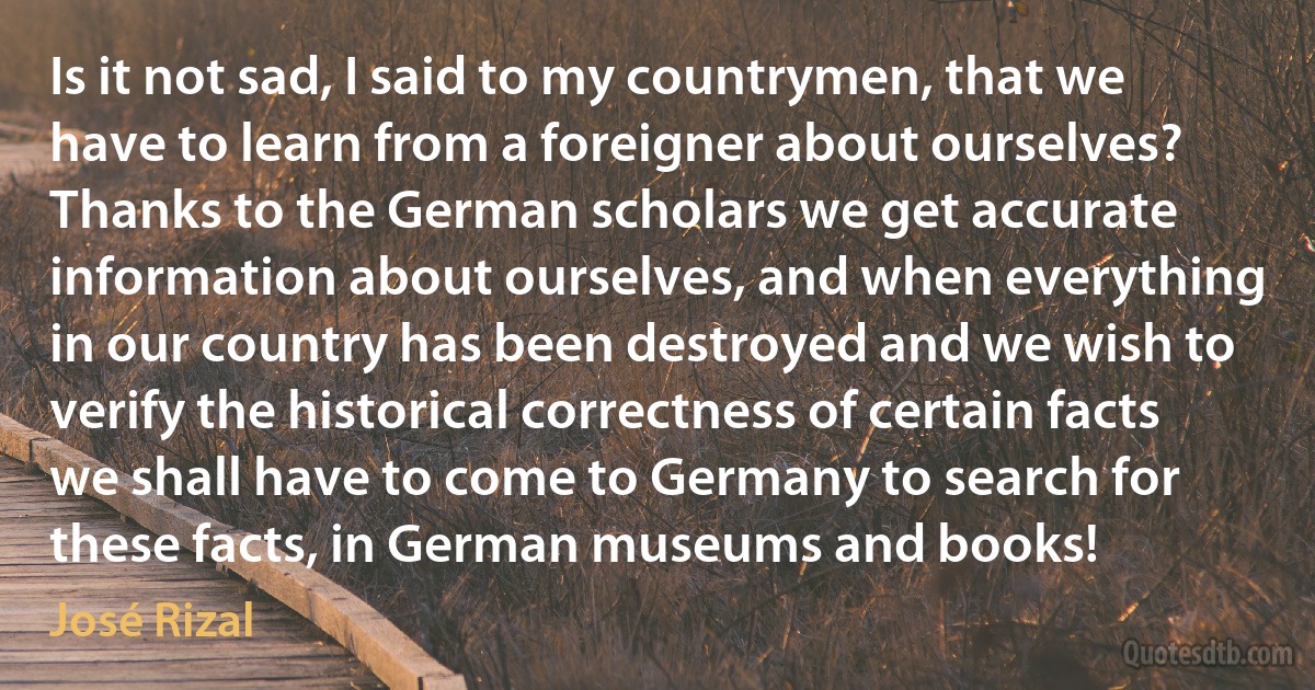 Is it not sad, I said to my countrymen, that we have to learn from a foreigner about ourselves? Thanks to the German scholars we get accurate information about ourselves, and when everything in our country has been destroyed and we wish to verify the historical correctness of certain facts we shall have to come to Germany to search for these facts, in German museums and books! (José Rizal)