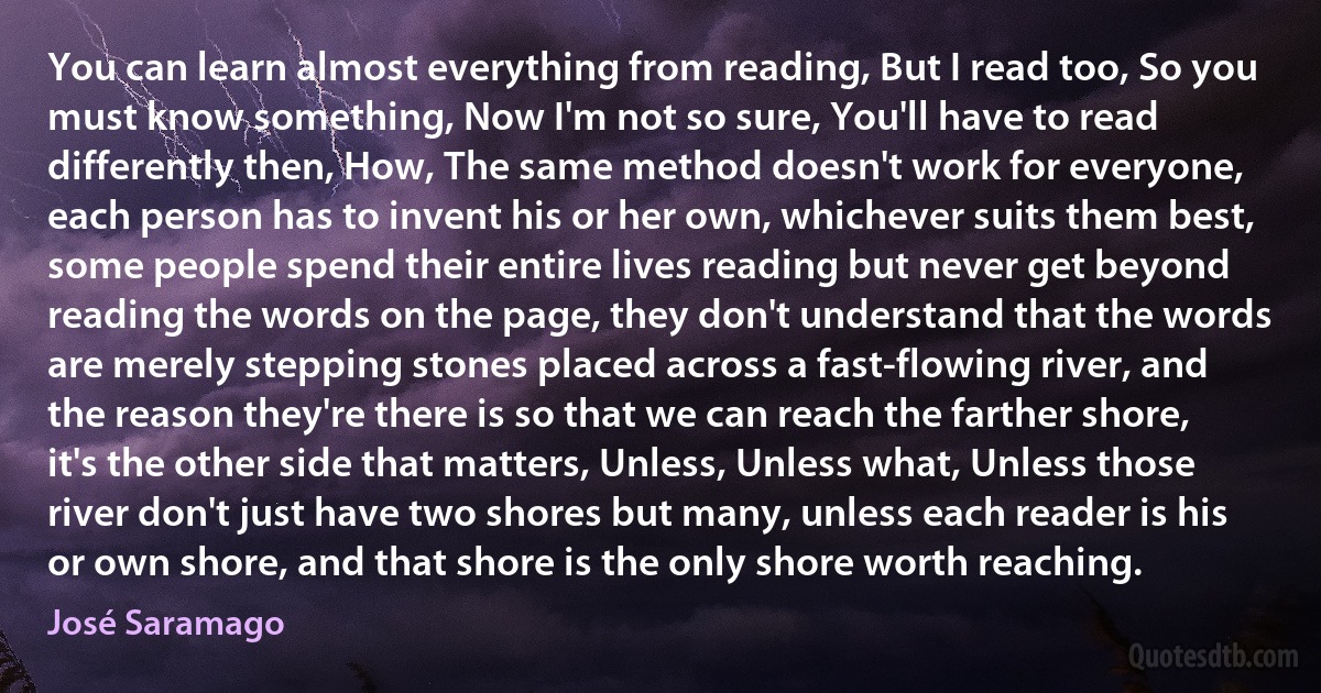 You can learn almost everything from reading, But I read too, So you must know something, Now I'm not so sure, You'll have to read differently then, How, The same method doesn't work for everyone, each person has to invent his or her own, whichever suits them best, some people spend their entire lives reading but never get beyond reading the words on the page, they don't understand that the words are merely stepping stones placed across a fast-flowing river, and the reason they're there is so that we can reach the farther shore, it's the other side that matters, Unless, Unless what, Unless those river don't just have two shores but many, unless each reader is his or own shore, and that shore is the only shore worth reaching. (José Saramago)