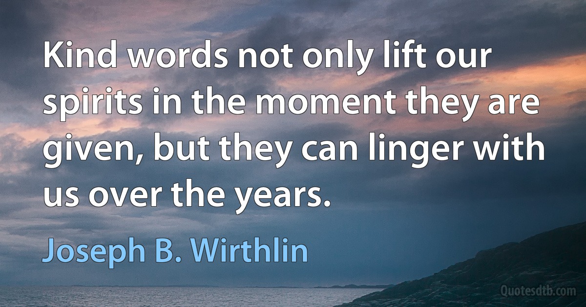 Kind words not only lift our spirits in the moment they are given, but they can linger with us over the years. (Joseph B. Wirthlin)