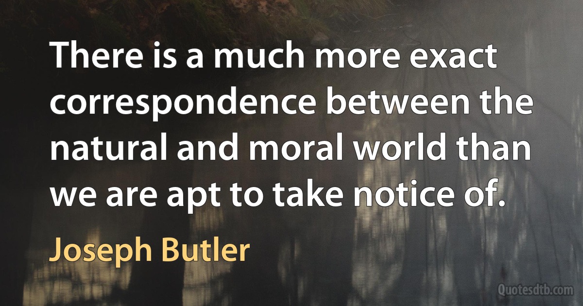 There is a much more exact correspondence between the natural and moral world than we are apt to take notice of. (Joseph Butler)