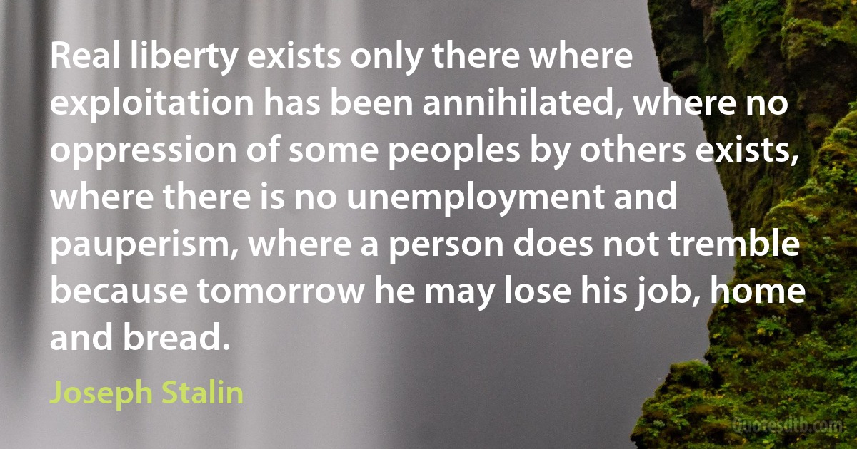 Real liberty exists only there where exploitation has been annihilated, where no oppression of some peoples by others exists, where there is no unemployment and pauperism, where a person does not tremble because tomorrow he may lose his job, home and bread. (Joseph Stalin)