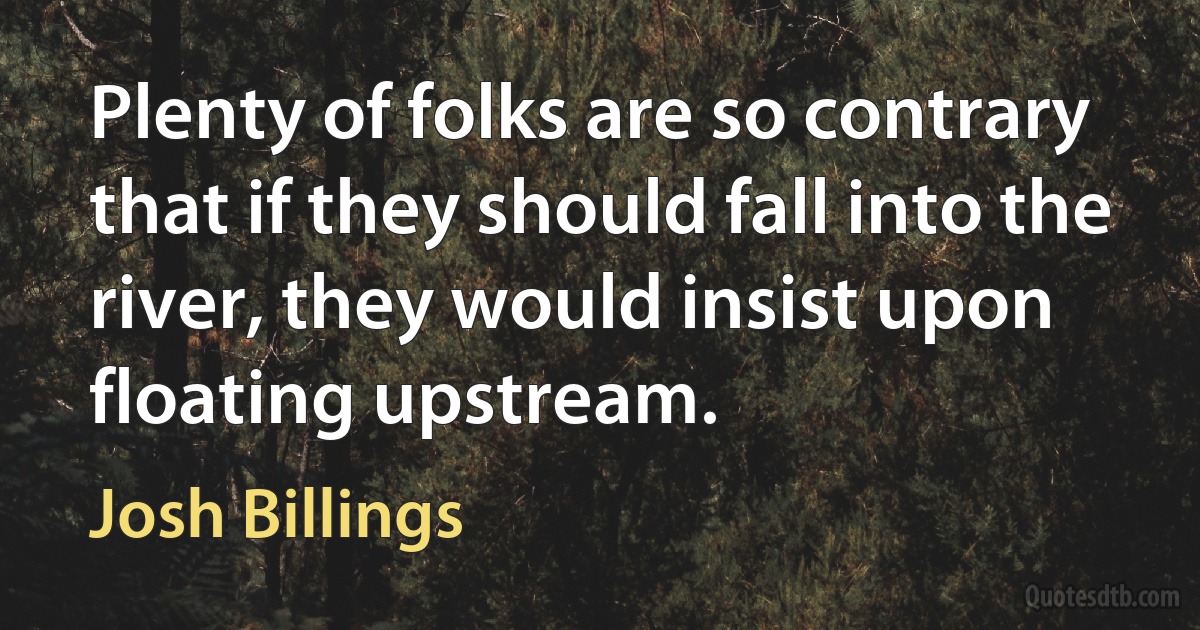 Plenty of folks are so contrary that if they should fall into the river, they would insist upon floating upstream. (Josh Billings)