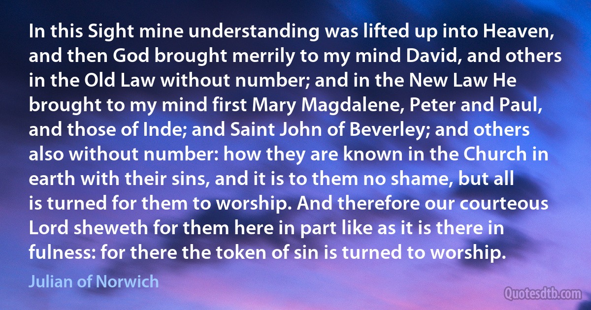 In this Sight mine understanding was lifted up into Heaven, and then God brought merrily to my mind David, and others in the Old Law without number; and in the New Law He brought to my mind first Mary Magdalene, Peter and Paul, and those of Inde; and Saint John of Beverley; and others also without number: how they are known in the Church in earth with their sins, and it is to them no shame, but all is turned for them to worship. And therefore our courteous Lord sheweth for them here in part like as it is there in fulness: for there the token of sin is turned to worship. (Julian of Norwich)