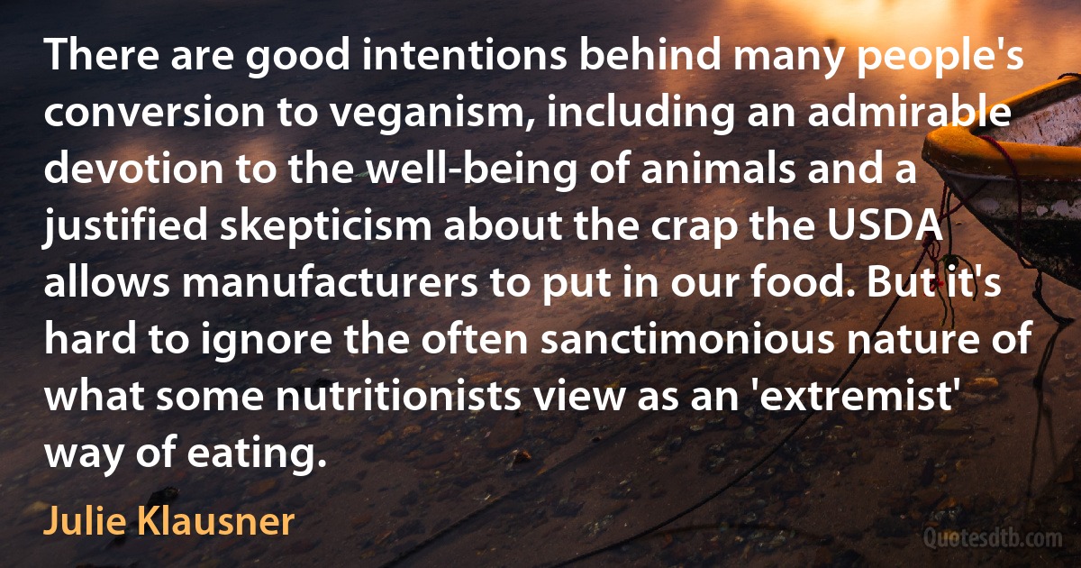 There are good intentions behind many people's conversion to veganism, including an admirable devotion to the well-being of animals and a justified skepticism about the crap the USDA allows manufacturers to put in our food. But it's hard to ignore the often sanctimonious nature of what some nutritionists view as an 'extremist' way of eating. (Julie Klausner)