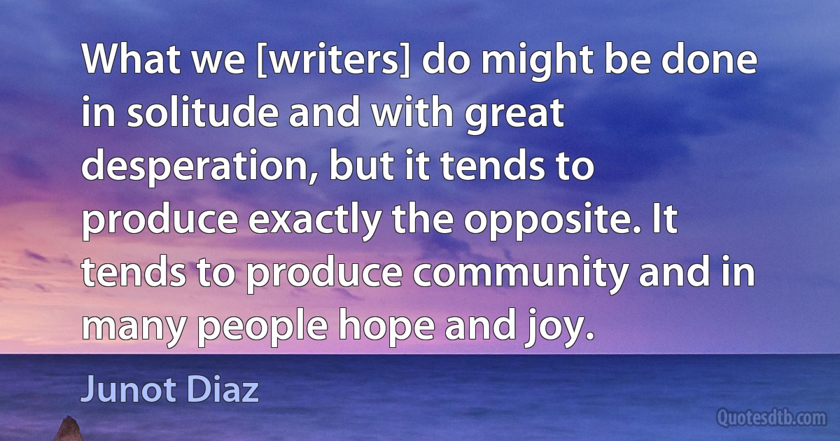 What we [writers] do might be done in solitude and with great desperation, but it tends to produce exactly the opposite. It tends to produce community and in many people hope and joy. (Junot Diaz)