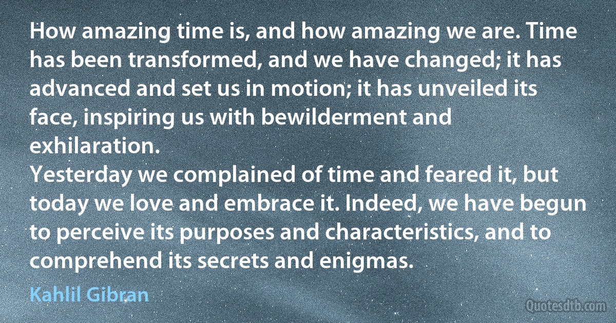 How amazing time is, and how amazing we are. Time has been transformed, and we have changed; it has advanced and set us in motion; it has unveiled its face, inspiring us with bewilderment and exhilaration.
Yesterday we complained of time and feared it, but today we love and embrace it. Indeed, we have begun to perceive its purposes and characteristics, and to comprehend its secrets and enigmas. (Kahlil Gibran)