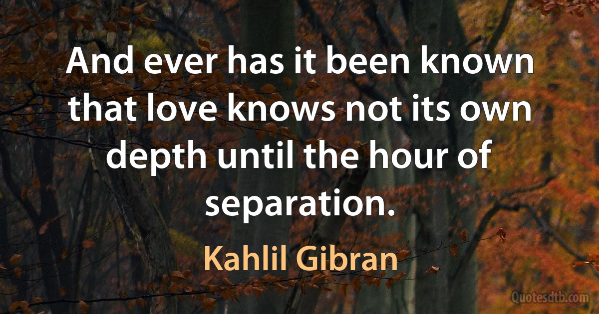 And ever has it been known that love knows not its own depth until the hour of separation. (Kahlil Gibran)