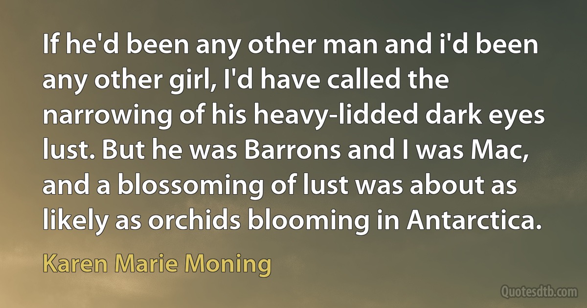 If he'd been any other man and i'd been any other girl, I'd have called the narrowing of his heavy-lidded dark eyes lust. But he was Barrons and I was Mac, and a blossoming of lust was about as likely as orchids blooming in Antarctica. (Karen Marie Moning)