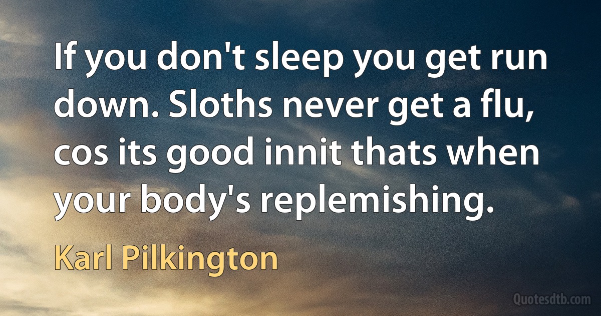 If you don't sleep you get run down. Sloths never get a flu, cos its good innit thats when your body's replemishing. (Karl Pilkington)